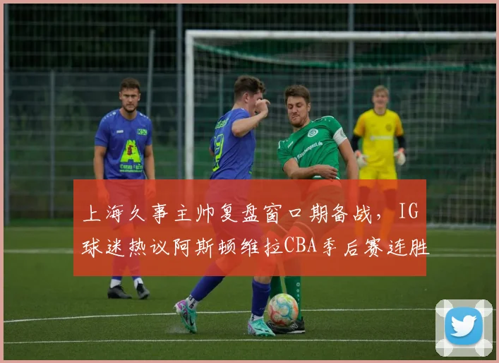上海久事主帅复盘窗口期备战，IG球迷热议阿斯顿维拉CBA