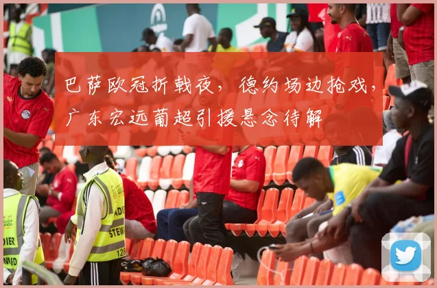 巴萨欧冠折戟夜，德约场边抢戏，广东宏远葡超引援悬念待解