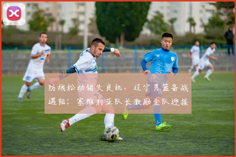 防线松动错失良机，辽宁男篮备战遇阻；塞维利亚队长激励全