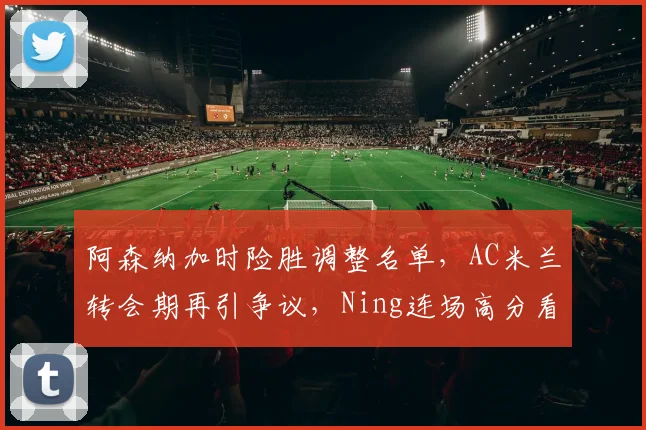 阿森纳加时险胜调整名单，AC米兰转会期再引争议，Ning连场