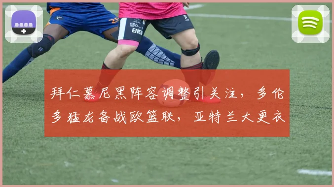 拜仁慕尼黑阵容调整引关注，多伦多猛龙备战欧篮联，亚特兰