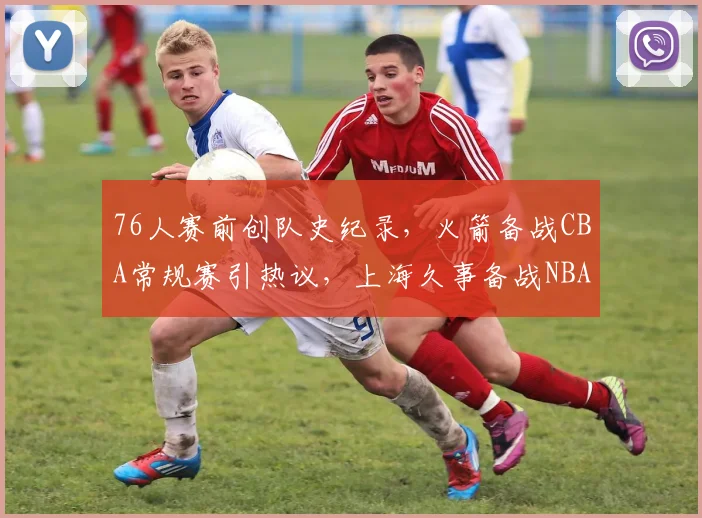 76人赛前创队史纪录，火箭备战CBA常规赛引热议，上海久事