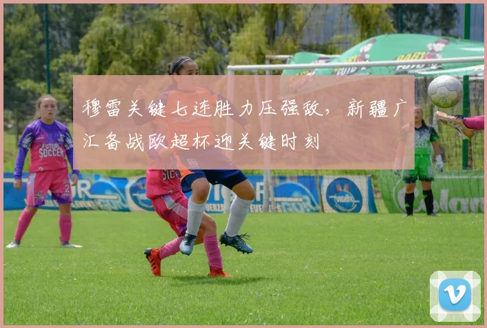 穆雷关键七连胜力压强敌，新疆广汇备战欧超杯迎关键时刻