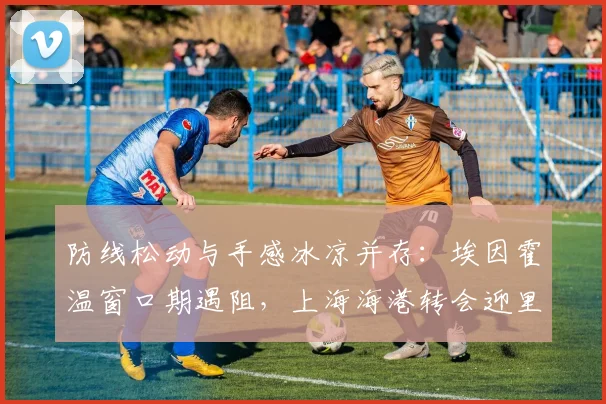 防线松动与手感冰凉并存：埃因霍温窗口期遇阻，上海海港转